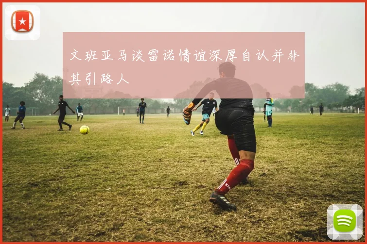 文班亚马谈雷诺情谊深厚自认并非其引路人