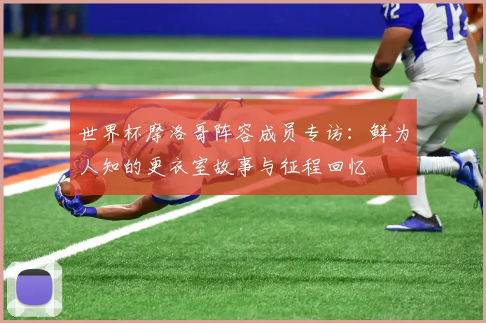 世界杯摩洛哥阵容成员专访:鲜为人知的更衣室故事与征程回忆