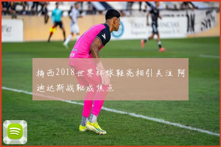 梅西2018世界杯球鞋亮相引关注 阿迪达斯战靴成焦点
