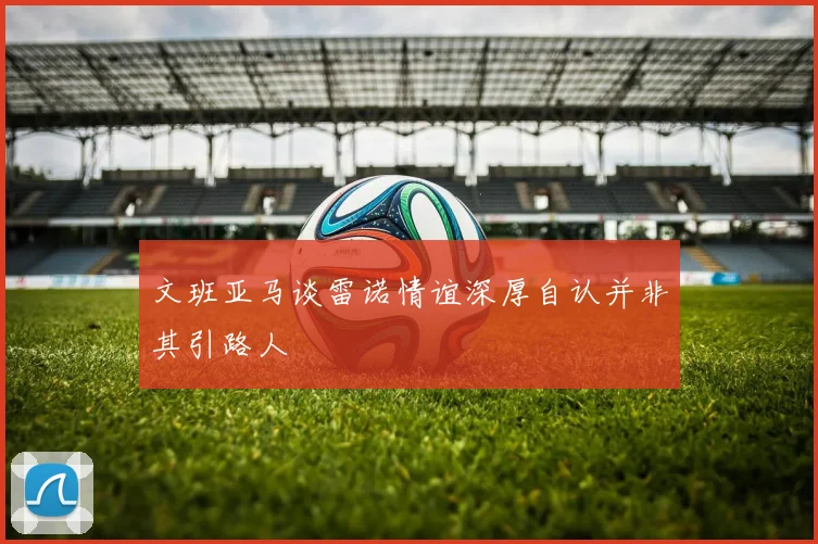 文班亚马谈雷诺情谊深厚自认并非其引路人