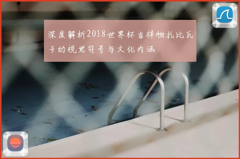 深度解析2018世界杯吉祥物扎比瓦卡的视觉符号与文化内涵