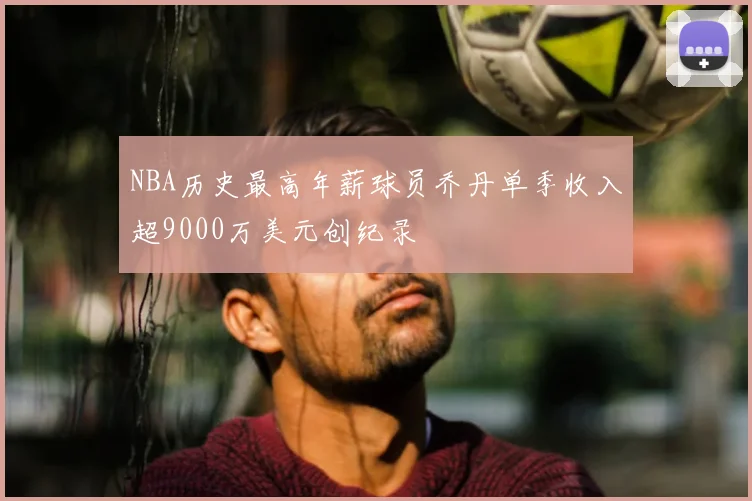 NBA历史最高年薪球员乔丹单季收入超9000万美元创纪录