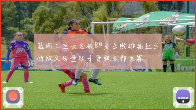 篮网三巨头合砍89分击败雄鹿杜兰特欧文哈登联手晋级东部决赛