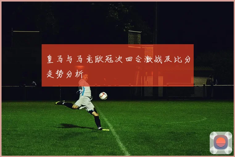 皇马与马竞欧冠次回合激战及比分走势分析