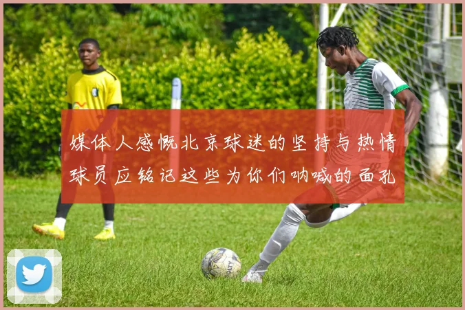 媒体人感慨北京球迷的坚持与热情球员应铭记这些为你们呐喊的面孔
