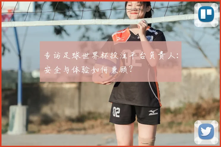 专访足球世界杯投注平台负责人:安全与体验如何兼顾?