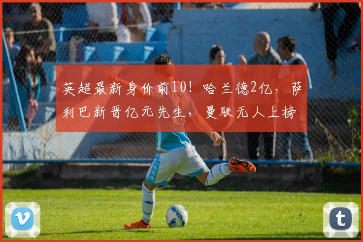 英超最新身价前10！哈兰德2亿，萨利巴新晋亿元先生，曼联无人上榜_球员_欧冠_阿森纳
