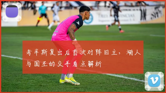 考辛斯复出后首次对阵旧主，湖人与国王的交手看点解析