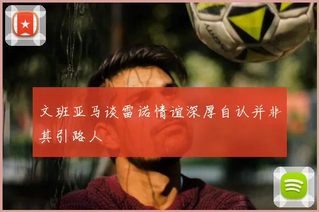 文班亚马谈雷诺情谊深厚自认并非其引路人