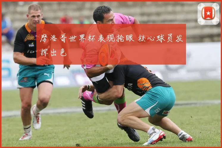 摩洛哥世界杯表现抢眼 核心球员发挥出色