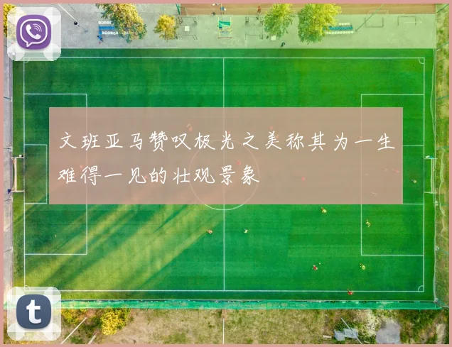 文班亚马赞叹极光之美称其为一生难得一见的壮观景象