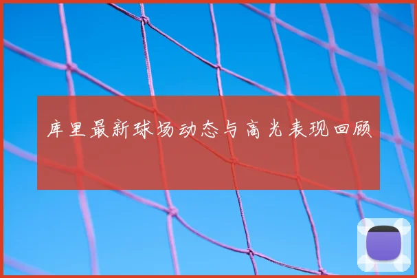 库里最新球场动态与高光表现回顾