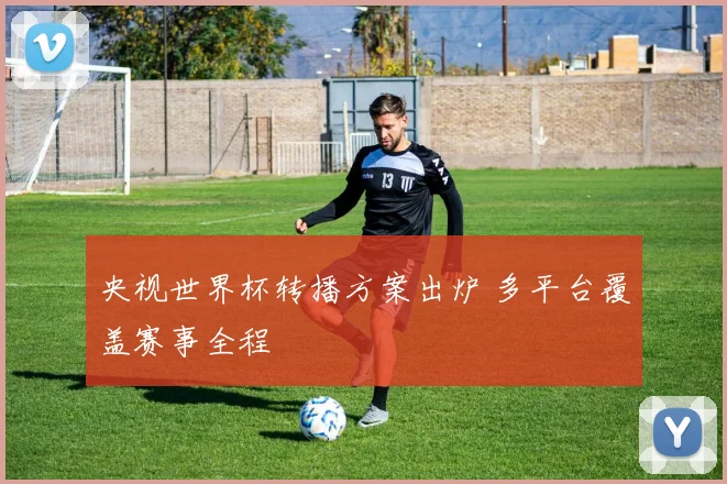 央视世界杯转播方案出炉 多平台覆盖赛事全程