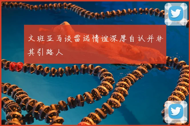 文班亚马谈雷诺情谊深厚自认并非其引路人