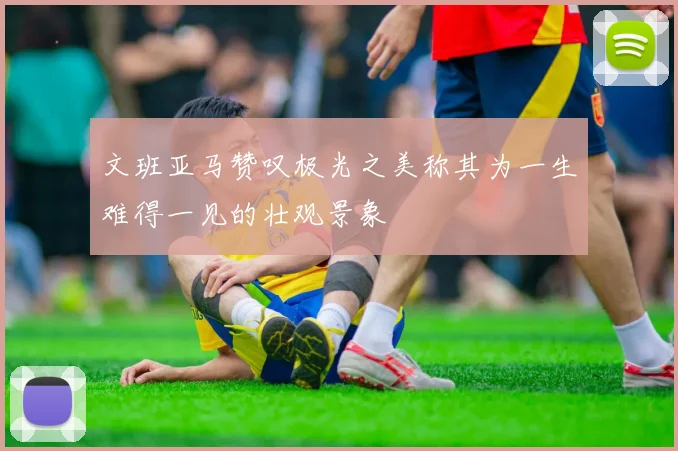 文班亚马赞叹极光之美称其为一生难得一见的壮观景象