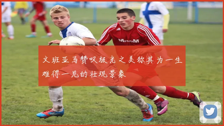 文班亚马赞叹极光之美称其为一生难得一见的壮观景象