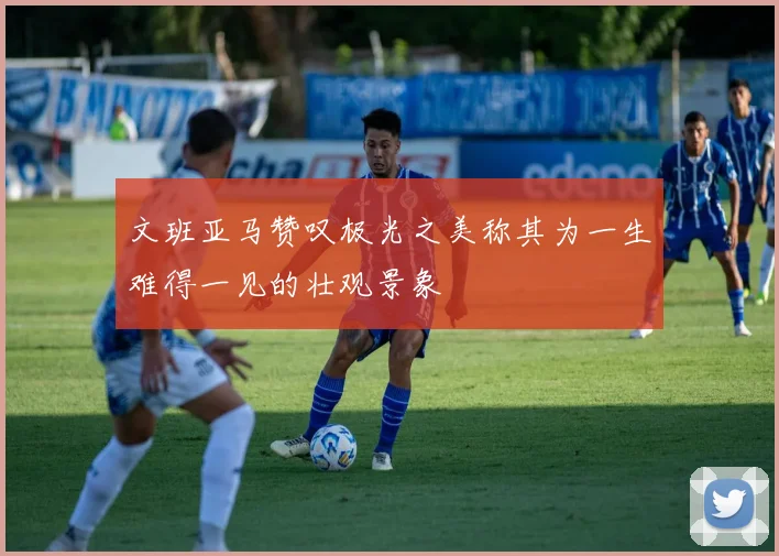 文班亚马赞叹极光之美称其为一生难得一见的壮观景象