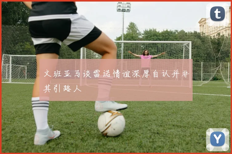 文班亚马谈雷诺情谊深厚自认并非其引路人