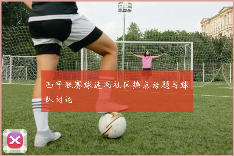 西甲联赛球迷网社区热点话题与球队讨论