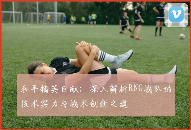 和平精英巨献:深入解析RNG战队的技术实力与战术创新之道