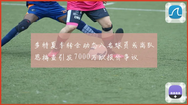 多特夏季转会动态八名球员或离队恩梅查引发7000万欧报价争议