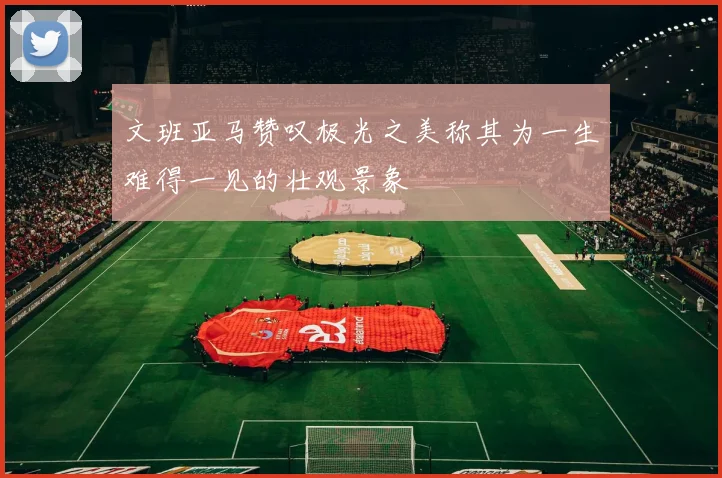 文班亚马赞叹极光之美称其为一生难得一见的壮观景象