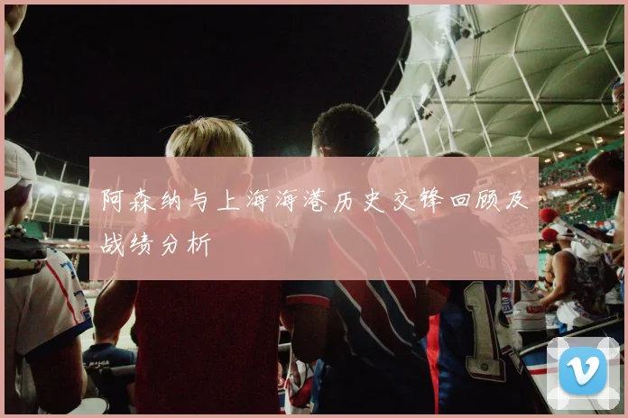 阿森纳与上海海港历史交锋回顾及战绩分析
