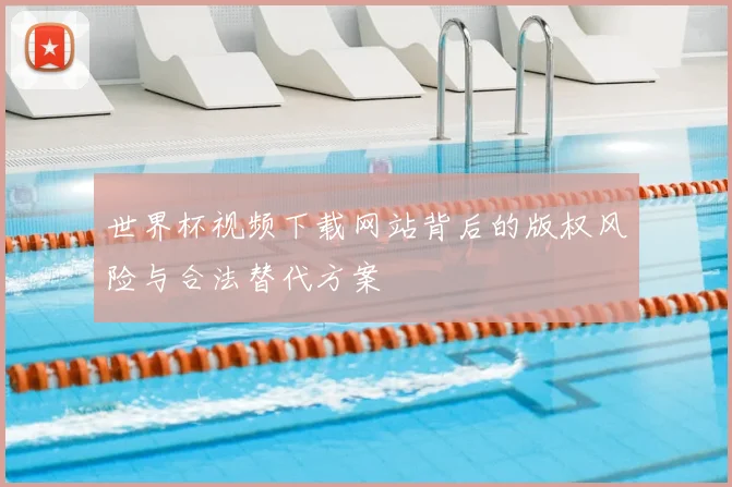 世界杯视频下载网站背后的版权风险与合法替代方案