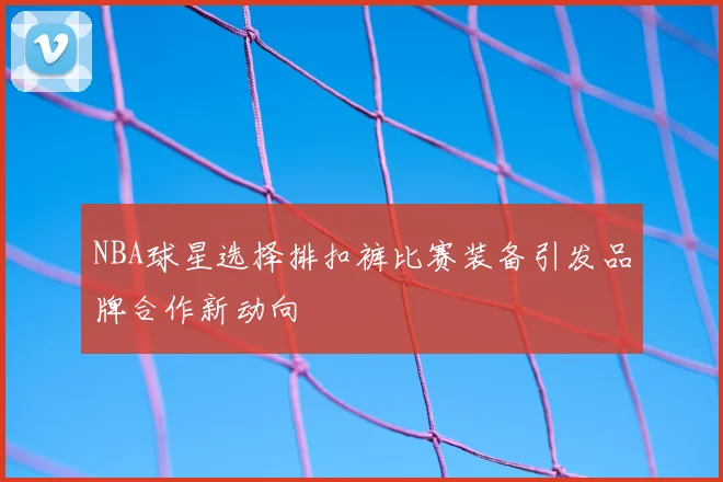 NBA球星选择排扣裤比赛装备引发品牌合作新动向