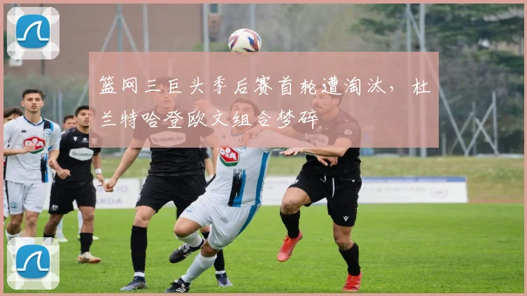 篮网三巨头季后赛首轮遭淘汰，杜兰特哈登欧文组合梦碎