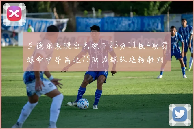 兰德尔表现出色砍下23分11板4助罚球命中率高达75助力球队逆转胜利