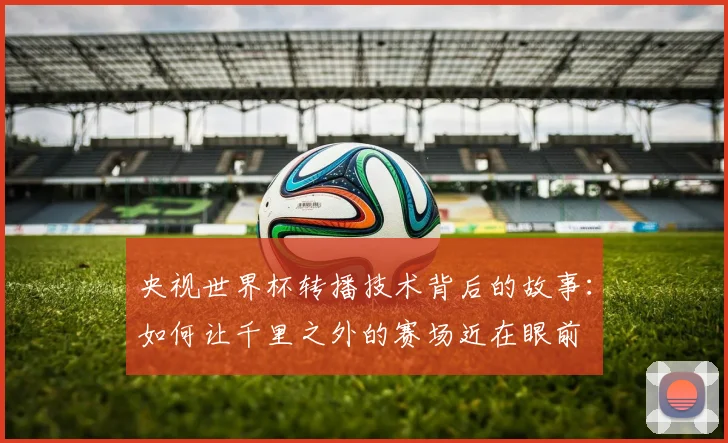 央视世界杯转播技术背后的故事：如何让千里之外的赛场近在眼前