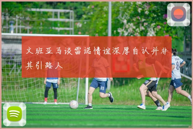文班亚马谈雷诺情谊深厚自认并非其引路人
