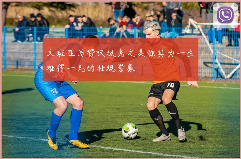 文班亚马赞叹极光之美称其为一生难得一见的壮观景象