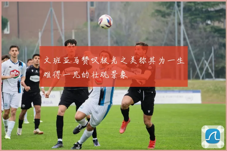 文班亚马赞叹极光之美称其为一生难得一见的壮观景象