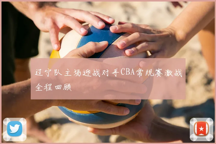 辽宁队主场迎战对手CBA常规赛激战全程回顾