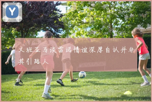 文班亚马谈雷诺情谊深厚自认并非其引路人