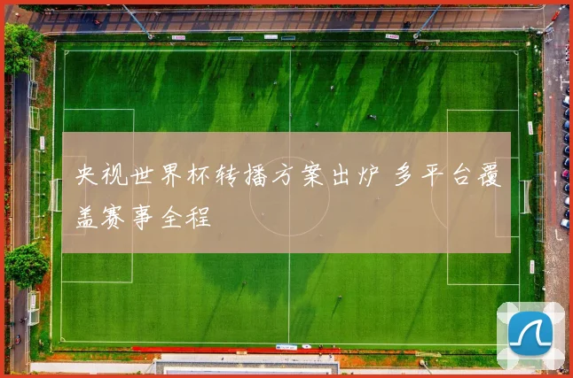 央视世界杯转播方案出炉 多平台覆盖赛事全程