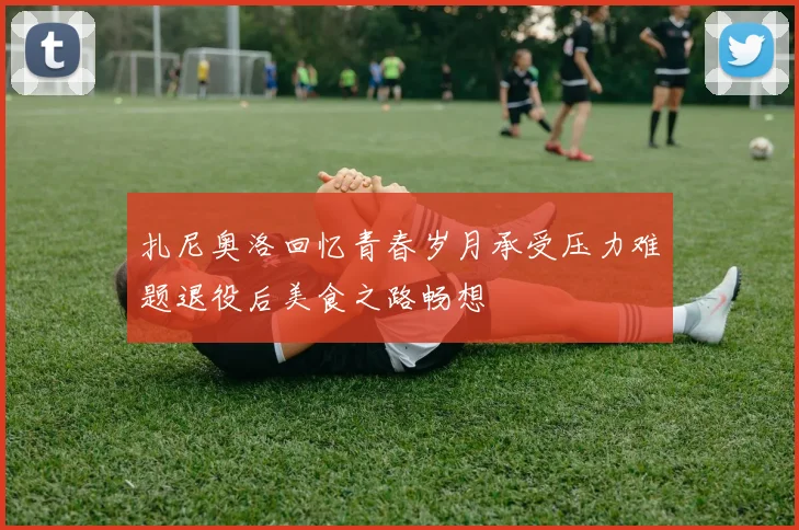 扎尼奥洛回忆青春岁月承受压力难题退役后美食之路畅想