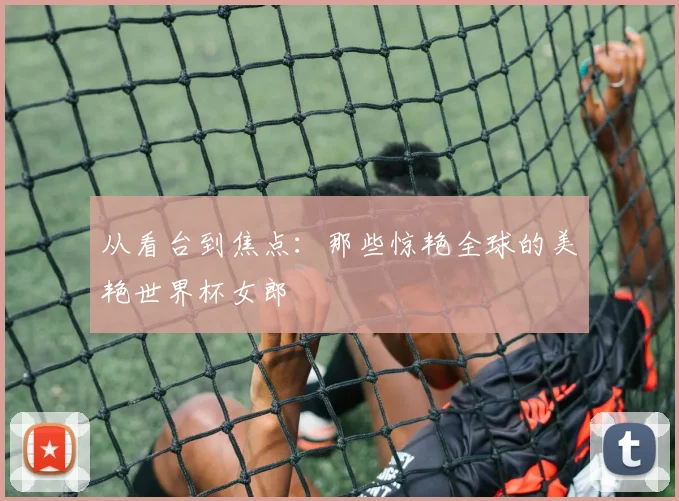 从看台到焦点:那些惊艳全球的美艳世界杯女郎
