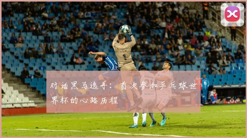 对话黑马选手:首次参加乒乓球世界杯的心路历程