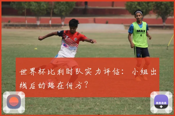 世界杯比利时队实力评估：小组出线后的路在何方？