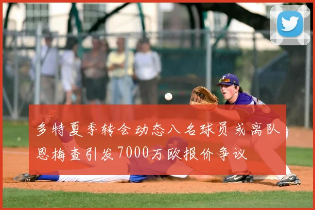 多特夏季转会动态八名球员或离队恩梅查引发7000万欧报价争议