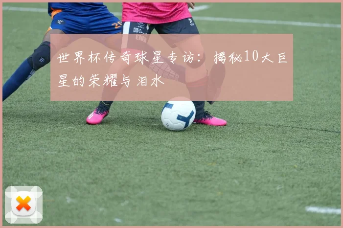 世界杯传奇球星专访:揭秘10大巨星的荣耀与泪水