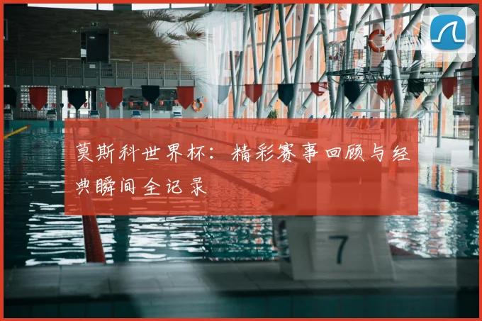 莫斯科世界杯：精彩赛事回顾与经典瞬间全记录