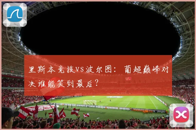 里斯本竞技vs波尔图：葡超巅峰对决谁能笑到最后？
