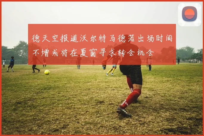 德天空报道沃尔特马德若出场时间不增或将在夏窗寻求转会机会