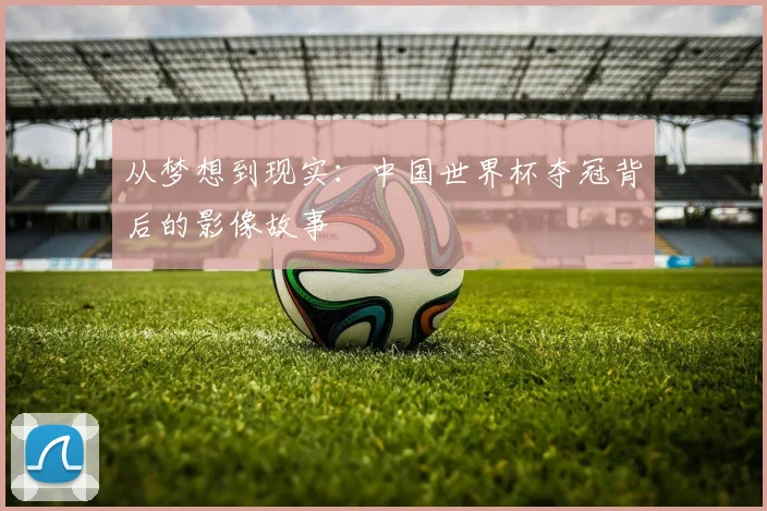 从梦想到现实：中国世界杯夺冠背后的影像故事