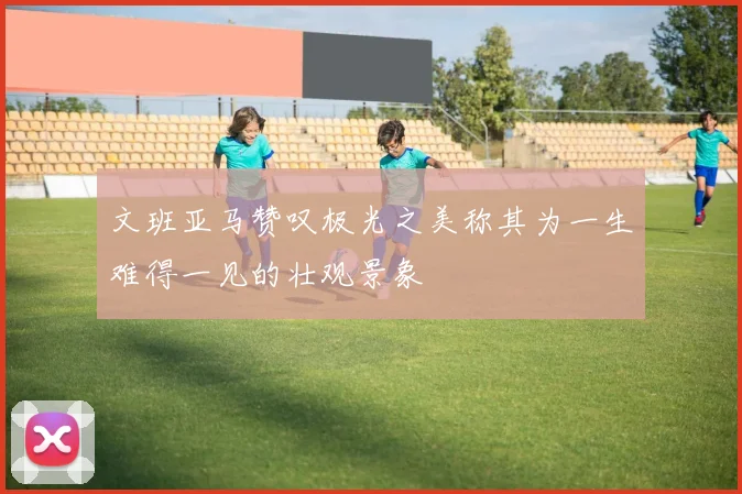 文班亚马赞叹极光之美称其为一生难得一见的壮观景象