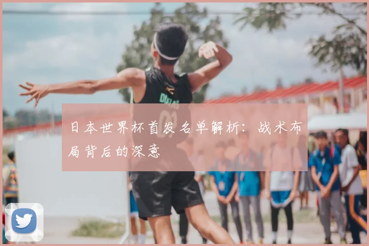 日本世界杯首发名单解析:战术布局背后的深意